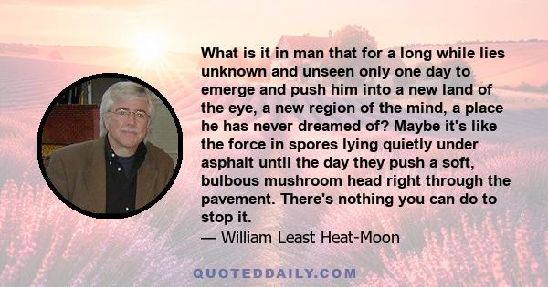 What is it in man that for a long while lies unknown and unseen only one day to emerge and push him into a new land of the eye, a new region of the mind, a place he has never dreamed of? Maybe it's like the force in