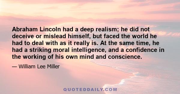 Abraham Lincoln had a deep realism; he did not deceive or mislead himself, but faced the world he had to deal with as it really is. At the same time, he had a striking moral intelligence, and a confidence in the working 