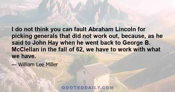 I do not think you can fault Abraham Lincoln for picking generals that did not work out, because, as he said to John Hay when he went back to George B. McClellan in the fall of 62, we have to work with what we have.