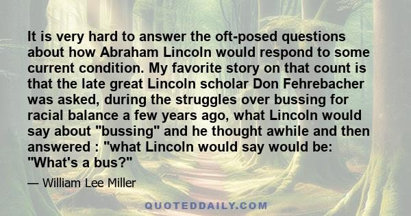 It is very hard to answer the oft-posed questions about how Abraham Lincoln would respond to some current condition. My favorite story on that count is that the late great Lincoln scholar Don Fehrebacher was asked,