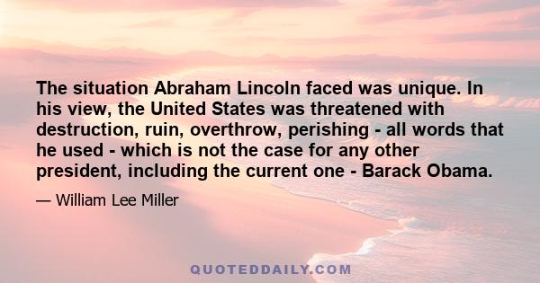 The situation Abraham Lincoln faced was unique. In his view, the United States was threatened with destruction, ruin, overthrow, perishing - all words that he used - which is not the case for any other president,