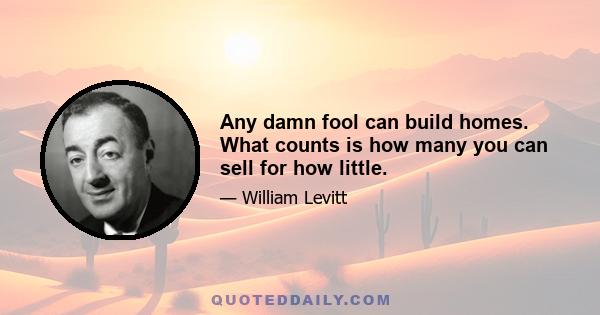 Any damn fool can build homes. What counts is how many you can sell for how little.