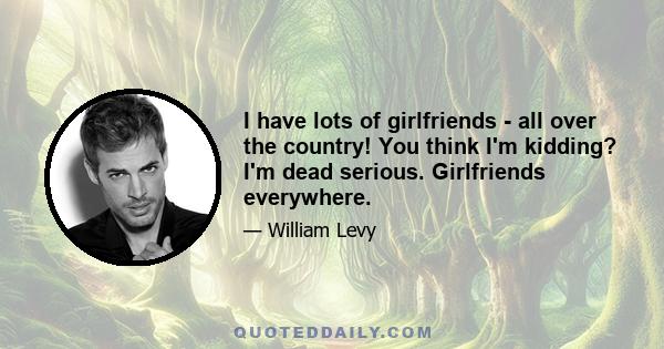 I have lots of girlfriends - all over the country! You think I'm kidding? I'm dead serious. Girlfriends everywhere.