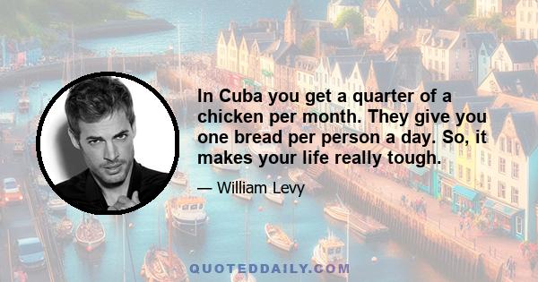 In Cuba you get a quarter of a chicken per month. They give you one bread per person a day. So, it makes your life really tough.