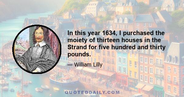 In this year 1634, I purchased the moiety of thirteen houses in the Strand for five hundred and thirty pounds.