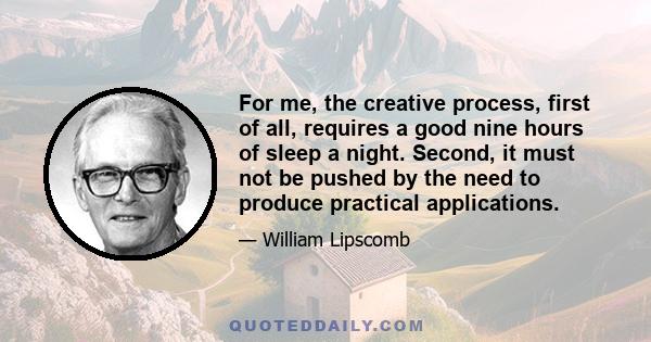 For me, the creative process, first of all, requires a good nine hours of sleep a night. Second, it must not be pushed by the need to produce practical applications.