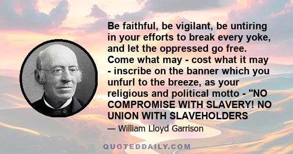 Be faithful, be vigilant, be untiring in your efforts to break every yoke, and let the oppressed go free. Come what may - cost what it may - inscribe on the banner which you unfurl to the breeze, as your religious and