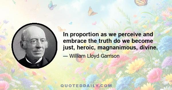 In proportion as we perceive and embrace the truth do we become just, heroic, magnanimous, divine.