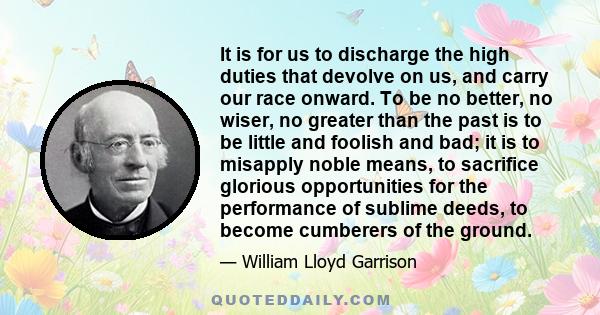 It is for us to discharge the high duties that devolve on us, and carry our race onward. To be no better, no wiser, no greater than the past is to be little and foolish and bad; it is to misapply noble means, to