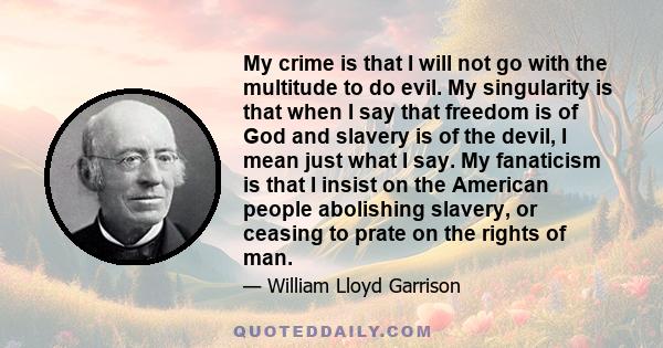 My crime is that I will not go with the multitude to do evil. My singularity is that when I say that freedom is of God and slavery is of the devil, I mean just what I say. My fanaticism is that I insist on the American