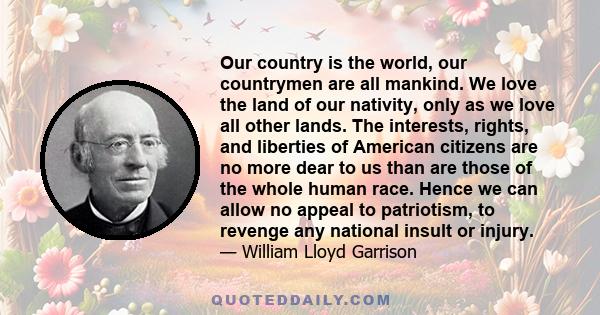 Our country is the world, our countrymen are all mankind. We love the land of our nativity, only as we love all other lands. The interests, rights, and liberties of American citizens are no more dear to us than are