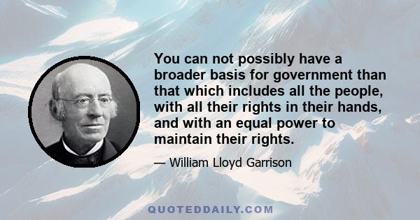 You can not possibly have a broader basis for government than that which includes all the people, with all their rights in their hands, and with an equal power to maintain their rights.