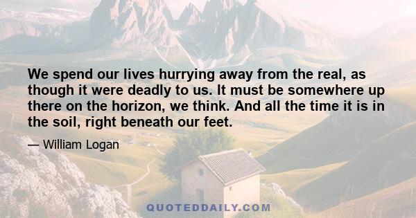 We spend our lives hurrying away from the real, as though it were deadly to us. It must be somewhere up there on the horizon, we think. And all the time it is in the soil, right beneath our feet.