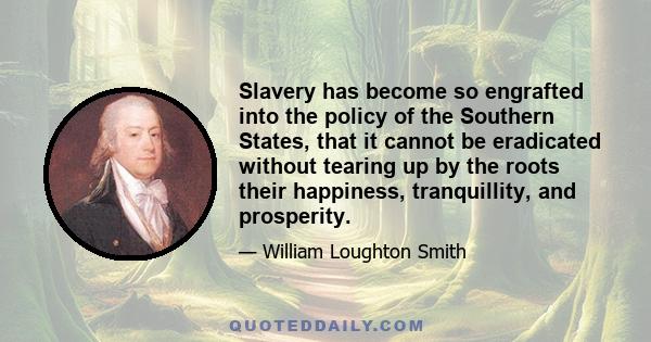 Slavery has become so engrafted into the policy of the Southern States, that it cannot be eradicated without tearing up by the roots their happiness, tranquillity, and prosperity.