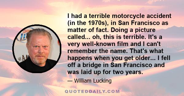 I had a terrible motorcycle accident (in the 1970s), in San Francisco as matter of fact. Doing a picture called... oh, this is terrible. It's a very well-known film and I can't remember the name. That's what happens