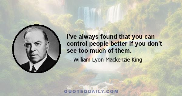 I've always found that you can control people better if you don't see too much of them.