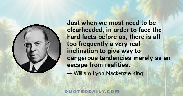 Just when we most need to be clearheaded, in order to face the hard facts before us, there is all too frequently a very real inclination to give way to dangerous tendencies merely as an escape from realities.