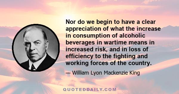 Nor do we begin to have a clear appreciation of what the increase in consumption of alcoholic beverages in wartime means in increased risk, and in loss of efficiency to the fighting and working forces of the country.