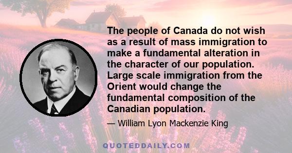 The people of Canada do not wish as a result of mass immigration to make a fundamental alteration in the character of our population. Large scale immigration from the Orient would change the fundamental composition of