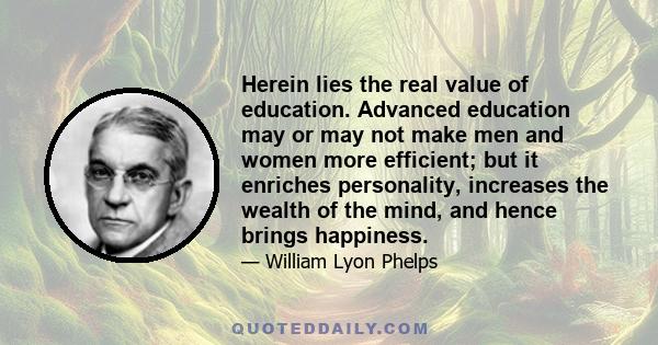 Herein lies the real value of education. Advanced education may or may not make men and women more efficient; but it enriches personality, increases the wealth of the mind, and hence brings happiness. It is the finest