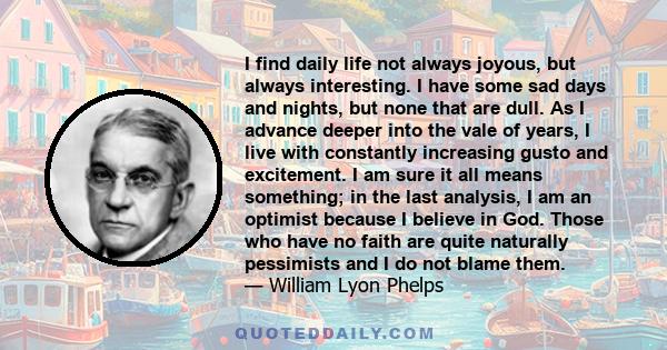 I find daily life not always joyous, but always interesting. I have some sad days and nights, but none that are dull. As I advance deeper into the vale of years, I live with constantly increasing gusto and excitement. I 