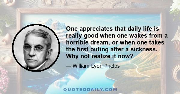 One appreciates that daily life is really good when one wakes from a horrible dream, or when one takes the first outing after a sickness. Why not realize it now?