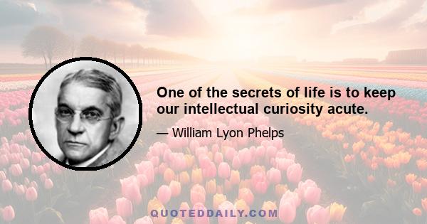 One of the secrets of life is to keep our intellectual curiosity acute.