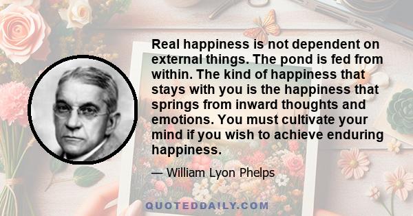 Real happiness is not dependent on external things. The pond is fed from within. The kind of happiness that stays with you is the happiness that springs from inward thoughts and emotions. You must cultivate your mind if 