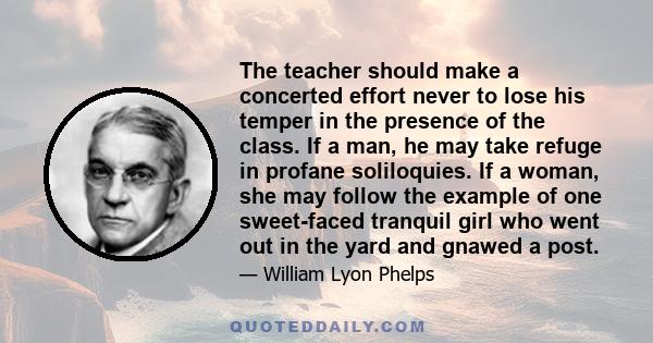 The teacher should make a concerted effort never to lose his temper in the presence of the class. If a man, he may take refuge in profane soliloquies. If a woman, she may follow the example of one sweet-faced tranquil