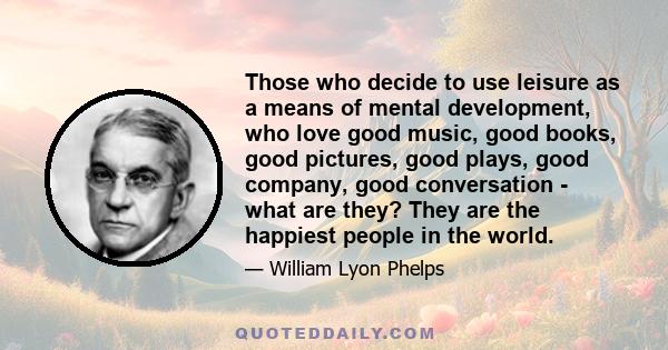 Those who decide to use leisure as a means of mental development, who love good music, good books, good pictures, good plays, good company, good conversation - what are they? They are the happiest people in the world.