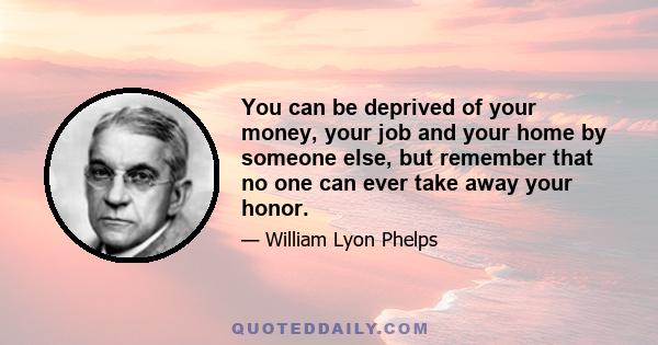 You can be deprived of your money, your job and your home by someone else, but remember that no one can ever take away your honor.