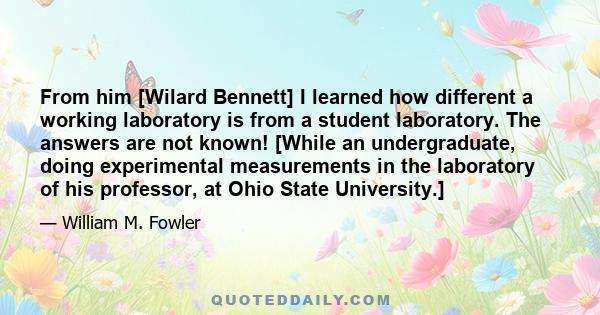 From him [Wilard Bennett] I learned how different a working laboratory is from a student laboratory. The answers are not known! [While an undergraduate, doing experimental measurements in the laboratory of his