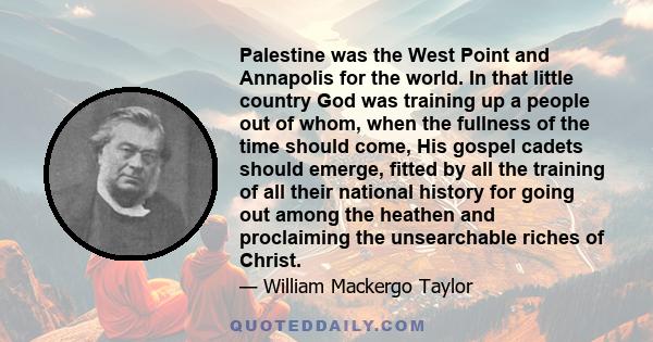 Palestine was the West Point and Annapolis for the world. In that little country God was training up a people out of whom, when the fullness of the time should come, His gospel cadets should emerge, fitted by all the