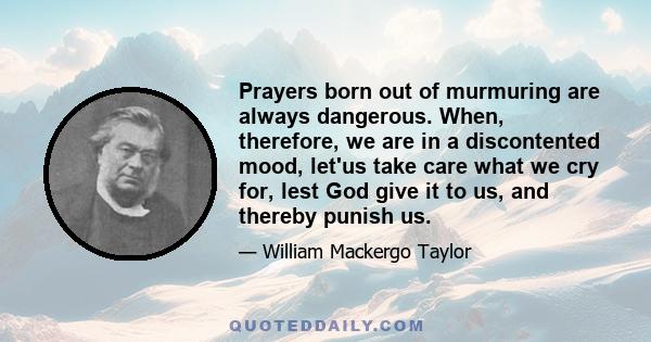 Prayers born out of murmuring are always dangerous. When, therefore, we are in a discontented mood, let'us take care what we cry for, lest God give it to us, and thereby punish us.