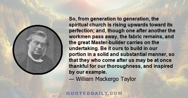 So, from generation to generation, the spiritual church is rising upwards toward its perfection; and, though one after another the workmen pass away, the fabric remains, and the great Master-builder carries on the