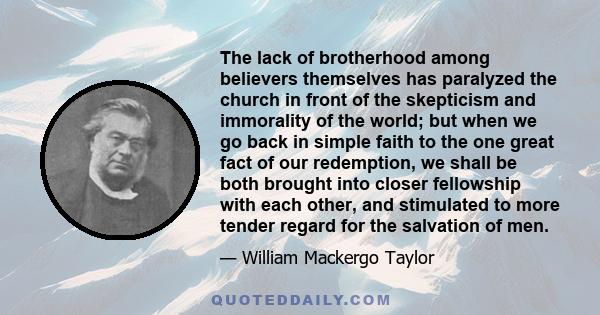 The lack of brotherhood among believers themselves has paralyzed the church in front of the skepticism and immorality of the world; but when we go back in simple faith to the one great fact of our redemption, we shall