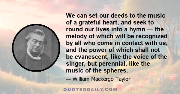 We can set our deeds to the music of a grateful heart, and seek to round our lives into a hymn — the melody of which will be recognized by all who come in contact with us, and the power of which shall not be evanescent, 