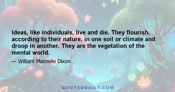 Ideas, like individuals, live and die. They flourish, according to their nature, in one soil or climate and droop in another. They are the vegetation of the mental world.