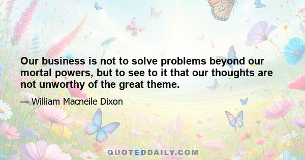 Our business is not to solve problems beyond our mortal powers, but to see to it that our thoughts are not unworthy of the great theme.