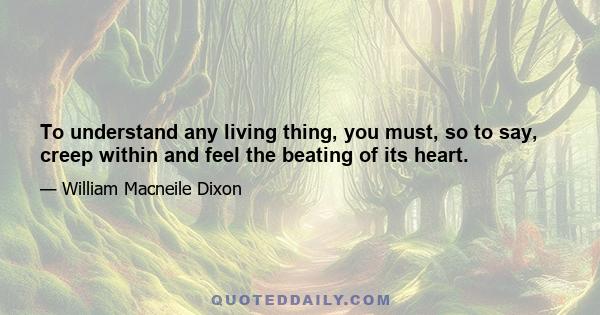 To understand any living thing, you must, so to say, creep within and feel the beating of its heart.