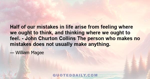 Half of our mistakes in life arise from feeling where we ought to think, and thinking where we ought to feel. - John Churton Collins The person who makes no mistakes does not usually make anything.