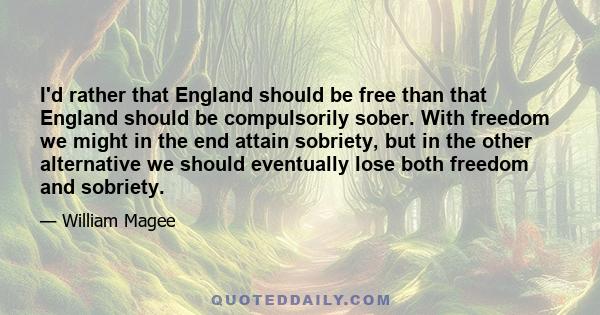 I'd rather that England should be free than that England should be compulsorily sober. With freedom we might in the end attain sobriety, but in the other alternative we should eventually lose both freedom and sobriety.