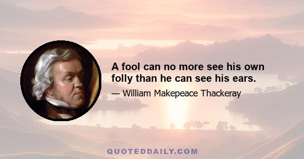 A fool can no more see his own folly than he can see his ears.