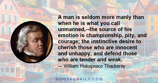 A man is seldom more manly than when he is what you call unmanned,--the source of his emotion is championship, pity, and courage; the instinctive desire to cherish those who are innocent and unhappy, and defend those