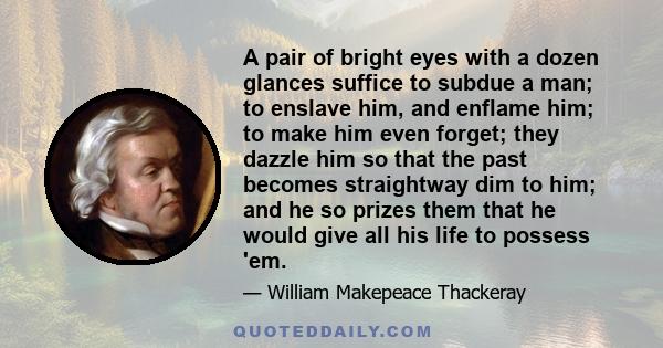 A pair of bright eyes with a dozen glances suffice to subdue a man; to enslave him, and enflame him; to make him even forget; they dazzle him so that the past becomes straightway dim to him; and he so prizes them that