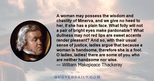 A woman may possess the wisdom and chastity of Minerva, and we give no heed to her, if she has a plain face. What folly will not a pair of bright eyes make pardonable? What dullness may not red lips are sweet accents