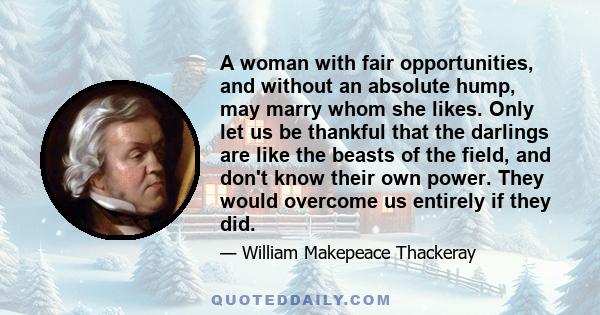 A woman with fair opportunities, and without an absolute hump, may marry whom she likes. Only let us be thankful that the darlings are like the beasts of the field, and don't know their own power. They would overcome us 