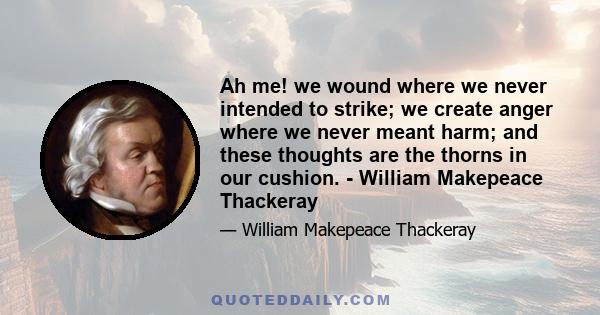 Ah me! we wound where we never intended to strike; we create anger where we never meant harm; and these thoughts are the thorns in our cushion. - William Makepeace Thackeray