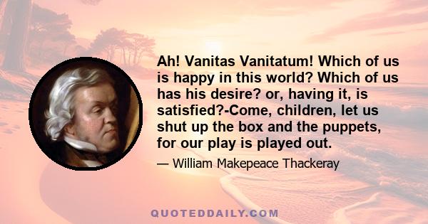 Ah! Vanitas Vanitatum! Which of us is happy in this world? Which of us has his desire? or, having it, is satisfied?-Come, children, let us shut up the box and the puppets, for our play is played out.