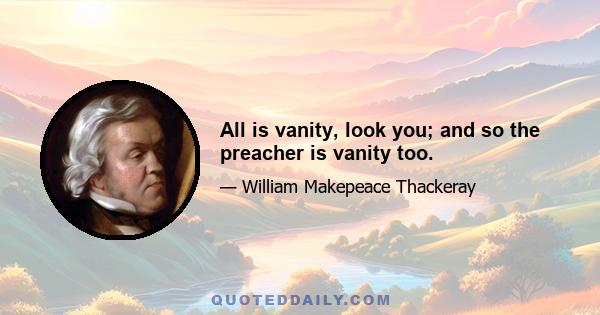 All is vanity, look you; and so the preacher is vanity too.